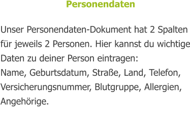 Personendaten  Unser Personendaten-Dokument hat 2 Spalten für jeweils 2 Personen. Hier kannst du wichtige Daten zu deiner Person eintragen: Name, Geburtsdatum, Straße, Land, Telefon, Versicherungsnummer, Blutgruppe, Allergien, Angehörige.