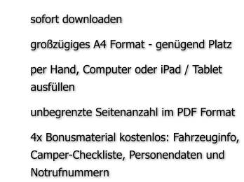 	sofort downloaden 	großzügiges A4 Format - genügend Platz 	per Hand, Computer oder iPad / Tablet ausfüllen  	unbegrenzte Seitenanzahl im PDF Format  	4x Bonusmaterial kostenlos: Fahrzeuginfo, Camper-Checkliste, Personendaten und Notrufnummern